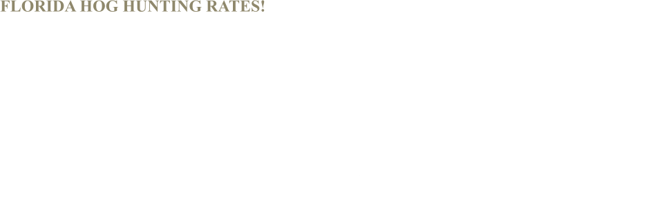 FLORIDA HOG HUNTING RATES!  * 1/2 day hunt - $295 per person * 2 days / 1 night lodging - $895 per person * Dog hog hunt - $395 per person    * Full day hunt - $575 per person (includes up to 2- hogs pp) * Thermal night hunt - $395 per person * Trophy boar hunt - $695 per person  * Full day trophy boar hunt $895  * Mega trophy boar - $1.495 per person  Taxidermy, meat processing, skin & quartering, and tips for guides are NOT included and fees may apply if used!